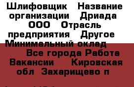 Шлифовщик › Название организации ­ Дриада, ООО › Отрасль предприятия ­ Другое › Минимальный оклад ­ 18 000 - Все города Работа » Вакансии   . Кировская обл.,Захарищево п.